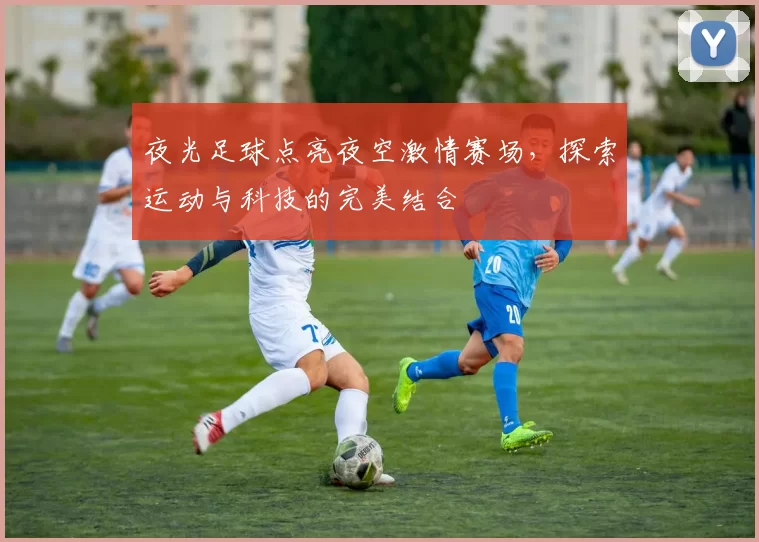 夜光足球点亮夜空激情赛场，探索运动与科技的完美结合