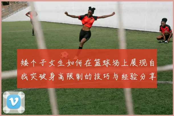矮个子女生如何在篮球场上展现自我突破身高限制的技巧与经验分享