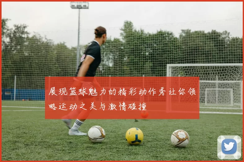 展现篮球魅力的精彩动作秀让你领略运动之美与激情碰撞