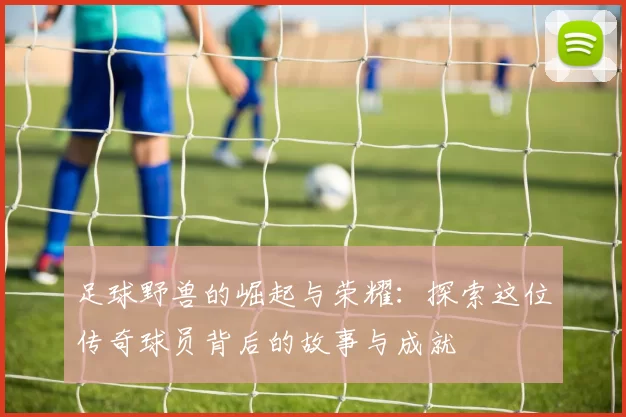 足球野兽的崛起与荣耀：探索这位传奇球员背后的故事与成就