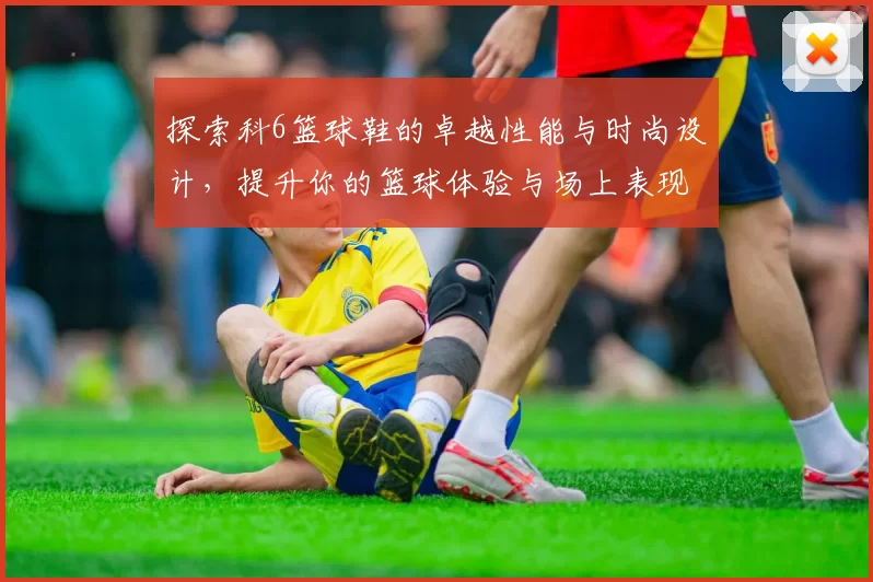 探索科6篮球鞋的卓越性能与时尚设计，提升你的篮球体验与场上表现