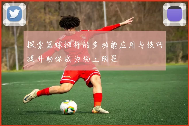 探索篮球捞杆的多功能应用与技巧提升助你成为场上明星